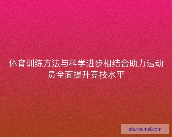 体育训练方法与科学进步相结合助力运动员全面提升竞技水平